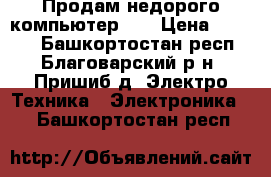 Продам недорого компьютер    › Цена ­ 6 000 - Башкортостан респ., Благоварский р-н, Пришиб д. Электро-Техника » Электроника   . Башкортостан респ.